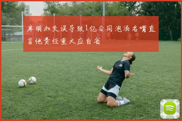 库明加失误导致1亿合同泡汤名嘴直言他责任重大应自省