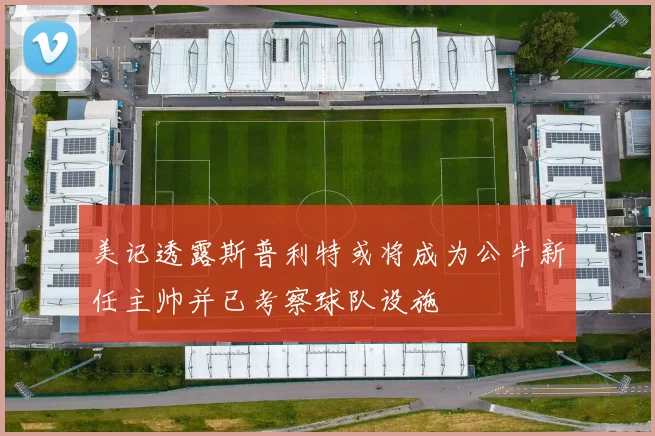 美记透露斯普利特或将成为公牛新任主帅并已考察球队设施